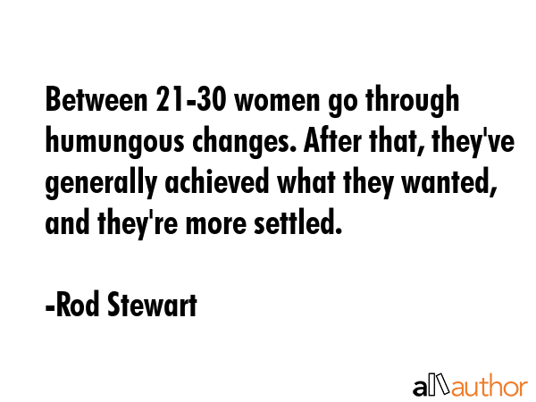 Between 21-30 women go through humungous changes. After that, they\