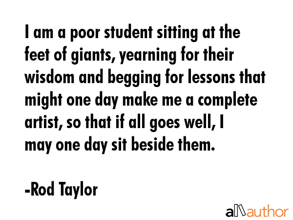 I am a poor student sitting at the feet of giants, yearning for their wisdom and begging for lessons that might one day make me a complete artist, so that if all goes well, I may one day sit beside... - Rod Taylor Quote