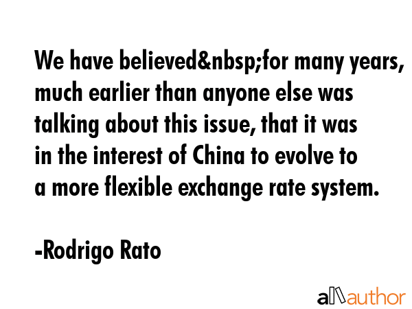 We have believed&nbsp;for many years, much earlier than anyone else was talking about this issue, that it was in the interest of China to evolve to a more flexible exchange rate system. - Rodrigo Rato Quote