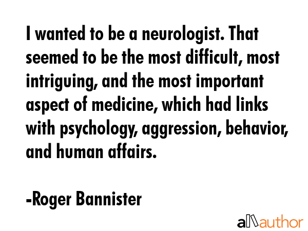 I wanted to be a neurologist. That seemed to be the most difficult, most intriguing, and the most important aspect of medicine, which had links with psychology, aggression, behavior, and human... - Roger Bannister Quote