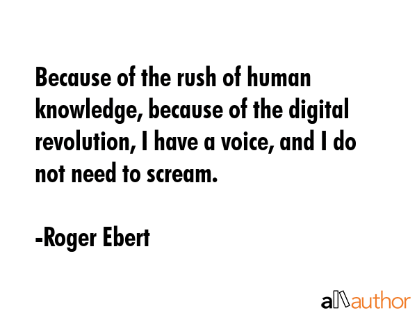 Because of the rush of human knowledge, because of the digital revolution, I have a voice, and I do not need to scream. - Roger Ebert Quote