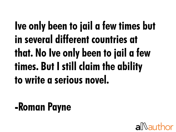 Ive only been to jail a few times but in several different countries at that. No Ive only been to jail a few times. But I still claim the ability to write a serious novel. - Roman Payne Quote
