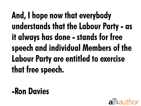 And, I hope now that everybody understands that the Labour Party - as it always has done - stands for free speech and individual Members of the Labour Party are entitled to exercise that free speech. - Ron Davies Quote