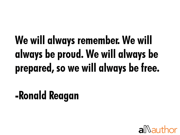 We will always remember. We will always be proud. We will always be prepared, so we will always be free. - Ronald Reagan Quote