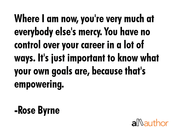 Where I am now, you\'re very much at everybody else\'s mercy. You have no control over your career in a lot of ways. It\'s just important to know what your own goals are, because that\'s empowering. - Rose Byrne Quote
