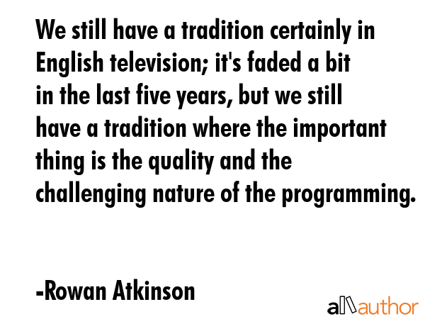 We still have a tradition certainly in English television; it\