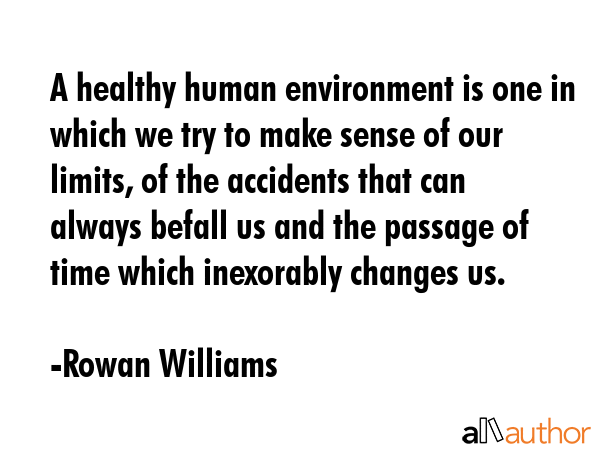 A healthy human environment is one in which we try to make sense of our limits, of the accidents that can always befall us and the passage of time which inexorably changes us. - Rowan Williams Quote