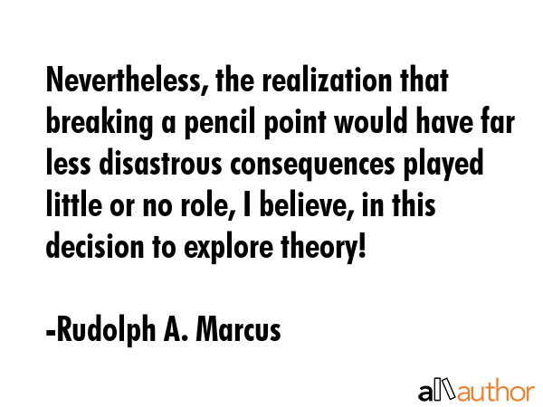Nevertheless, the realization that breaking a pencil point would have far less disastrous consequences played little or no role, I believe, in this decision to explore theory! - Rudolph A. Marcus Quote