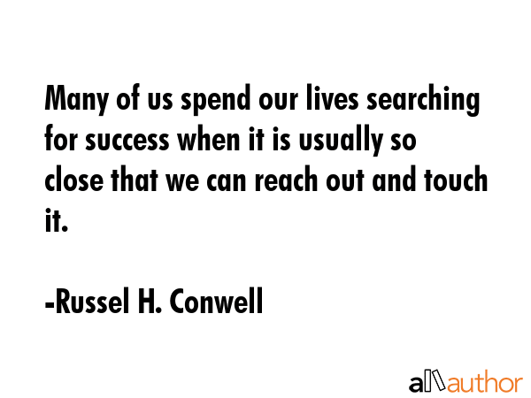 Many of us spend our lives searching for success when it is usually so close that we can reach out and touch it. - Russel H. Conwell Quote