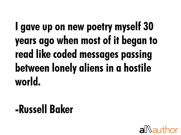 I gave up on new poetry myself 30 years ago when most of it began to read like coded messages passing between lonely aliens in a hostile world. - Russell Baker Quote