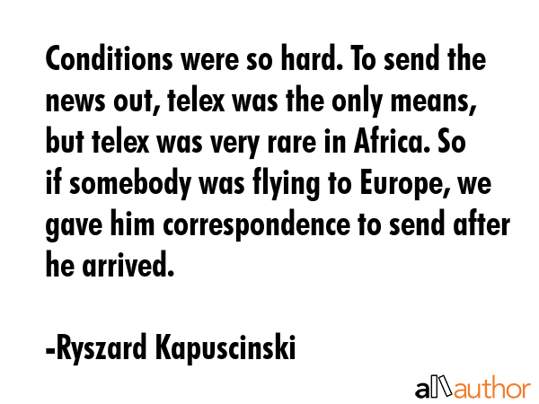 Conditions were so hard. To send the news out, telex was the only means, but telex was very rare in... - Ryszard Kapuscinski Quote GIF