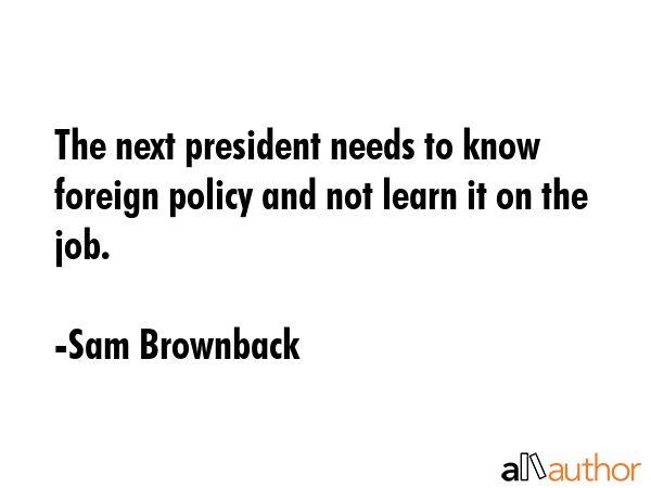 The next president needs to know foreign policy and not learn it on the job. - Sam Brownback Quote GIF