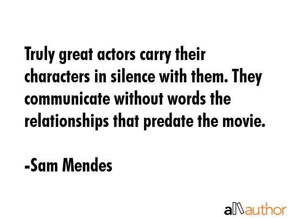 Truly great actors carry their characters in silence with them. They communicate without words the relationships that predate the movie. - Sam Mendes Quote