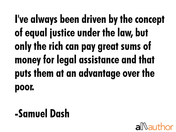 I\'ve always been driven by the concept of equal justice under the law, but only the rich can pay great sums of money for legal assistance and that puts them at an advantage over the poor. - Samuel Dash Quote