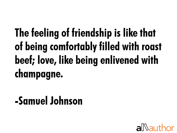 The feeling of friendship is like that of being comfortably filled with roast beef; love, like being enlivened with champagne. - Samuel Johnson Quote