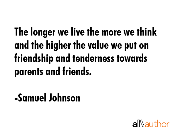 The longer we live the more we think and the higher the value we put on friendship and tenderness towards parents and friends. - Samuel Johnson Quote