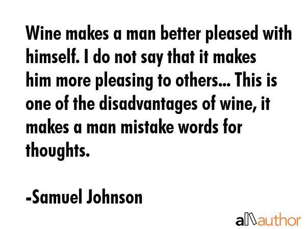Wine makes a man better pleased with himself. I do not say that it makes him more pleasing to others... This is one of the disadvantages of wine, it makes a man mistake words for thoughts. - Samuel Johnson Quote