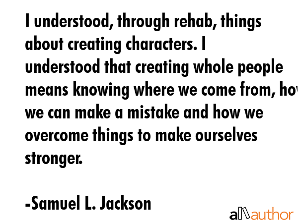 I understood, through rehab, things about creating characters. I understood that creating whole people means knowing where we come from, how we can make a mistake and how we overcome things to make... - Samuel L. Jackson Quote