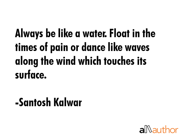 Always be like a water. Float in the times of pain or dance like waves along the wind which touches its surface. - Santosh Kalwar Quote