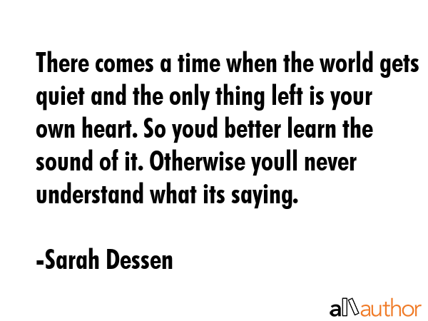 There comes a time when the world gets quiet and the only thing left is your own heart. So youd better learn the sound of it. Otherwise youll never understand what its saying. - Sarah Dessen Quote