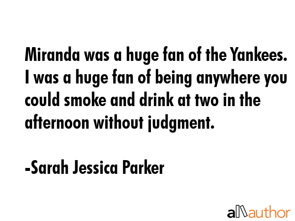Miranda was a huge fan of the Yankees. I was a huge fan of being anywhere you could smoke and drink at two in the afternoon without judgment. - Sarah Jessica Parker Quote