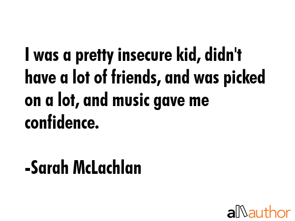 I was a pretty insecure kid, didn\'t have a lot of friends, and was picked on a lot, and music gave me confidence. - Sarah McLachlan Quote