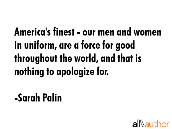 America\'s finest - our men and women in uniform, are a force for good throughout the world, and that is nothing to apologize for. - Sarah Palin Quote