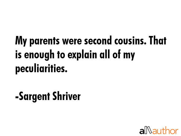 My parents were second cousins. That is enough to explain all of my peculiarities. - Sargent Shriver Quote
