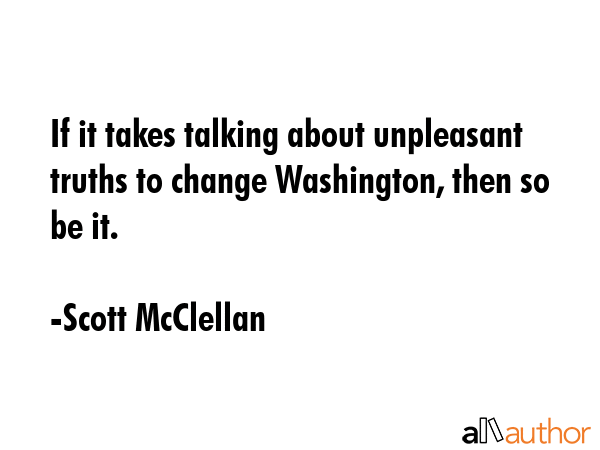 If it takes talking about unpleasant truths to change Washington, then so be it. - Scott McClellan Quote GIF