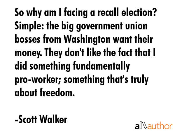 So why am I facing a recall election? Simple: the big government union bosses from Washington want their money. They don\'t like the fact that I did something fundamentally pro-worker; something... - Scott Walker Quote