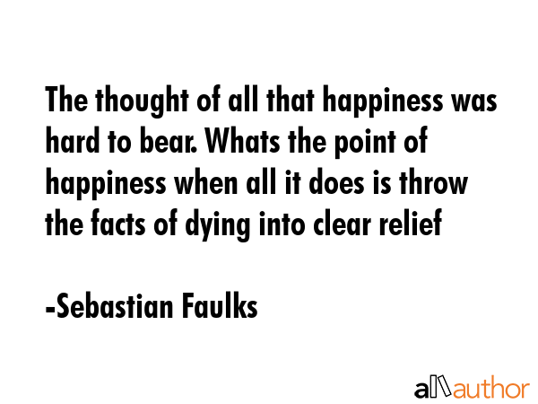 The thought of all that happiness was hard to bear. Whats the point of happiness when all it does... - Sebastian Faulks Quote GIF