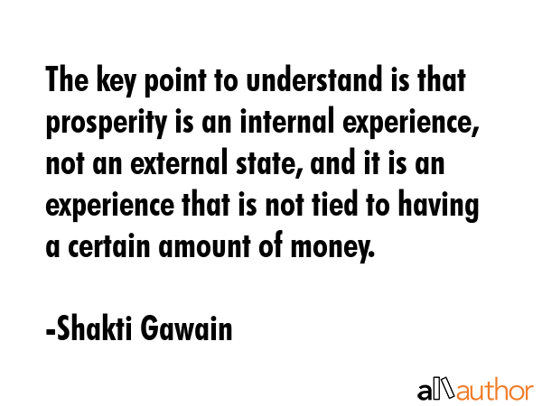 The key point to understand is that prosperity is an internal experience, not an external state, and it is an experience that is not tied to having a certain amount of money. - Shakti Gawain Quote