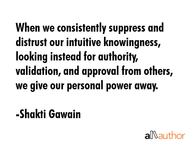 When we consistently suppress and distrust our intuitive knowingness, looking instead for authority, validation, and approval from others, we give our personal power away. - Shakti Gawain Quote