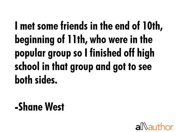 I met some friends in the end of 10th, beginning of 11th, who were in the popular group so I finished off high school in that group and got to see both sides. - Shane West Quote