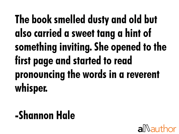 The book smelled dusty and old but also carried a sweet tang a hint of something inviting. She opened to the first page and started to read pronouncing the words in a reverent whisper. - Shannon Hale Quote