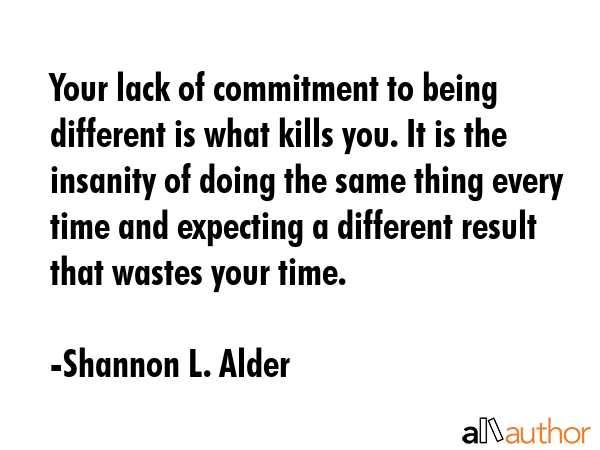 Your lack of commitment to being different is what kills you. It is the insanity of doing the same thing every time and expecting a different result that wastes your time. - Shannon L. Alder Quote