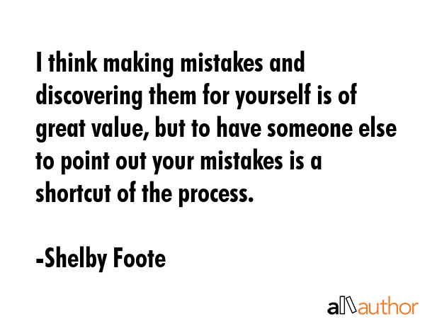I think making mistakes and discovering them for yourself is of great value, but to have someone else to point out your mistakes is a shortcut of the process. - Shelby Foote Quote