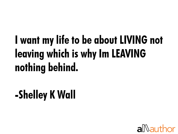 I want my life to be about LIVING not leaving which is why Im LEAVING nothing behind. - Shelley K Wall Quote GIF