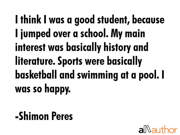 I think I was a good student, because I jumped over a school. My main interest was basically history and literature. Sports were basically basketball and swimming at a pool. I was so happy. - Shimon Peres Quote
