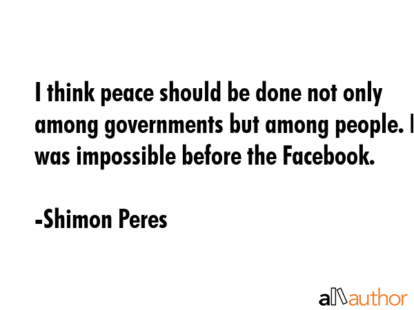 I think peace should be done not only among governments but among people. It was impossible before the Facebook. - Shimon Peres Quote
