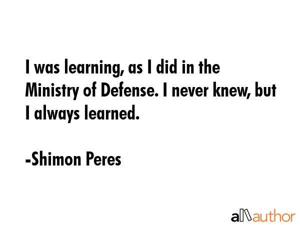 I was learning, as I did in the Ministry of Defense. I never knew, but I always learned. - Shimon Peres Quote