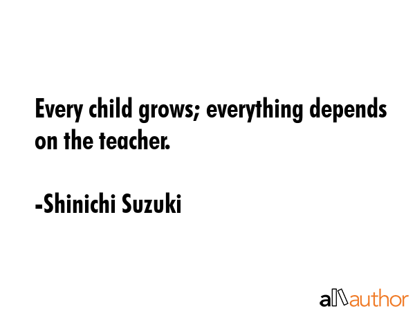 Every child grows; everything depends on the teacher. - Shinichi Suzuki Quote