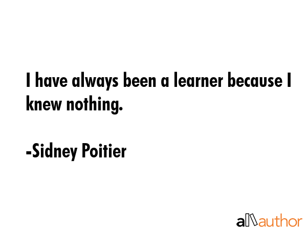 I have always been a learner because I knew nothing. - Sidney Poitier Quote