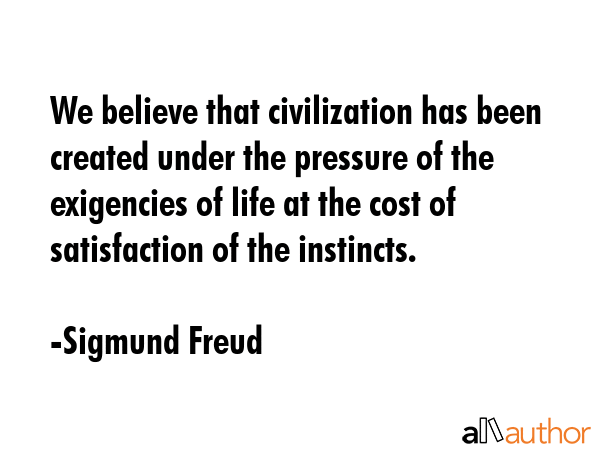 We believe that civilization has been created under the pressure of the exigencies of life at the cost of satisfaction of the instincts. - Sigmund Freud Quote