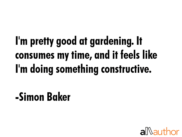 I\'m pretty good at gardening. It consumes my time, and it feels like I\'m doing something constructive. - Simon Baker Quote