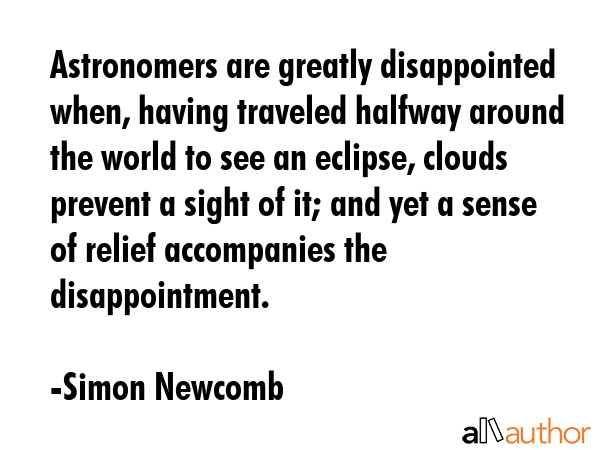 Astronomers are greatly disappointed when, having traveled halfway around the world to see an eclipse, clouds prevent a sight of it; and yet a sense of relief accompanies the disappointment. - Simon Newcomb Quote