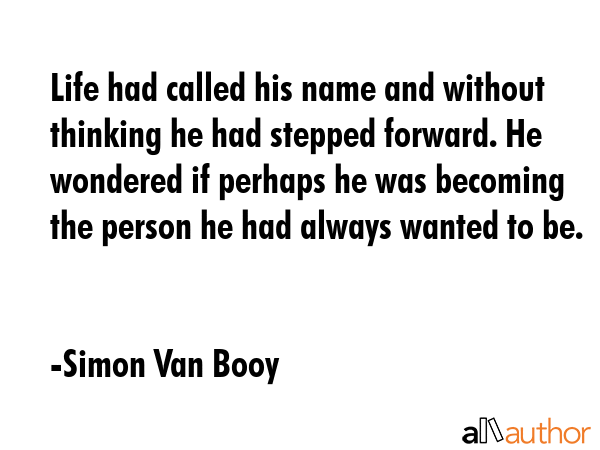 Life had called his name and without thinking he had stepped forward. He wondered if perhaps he was becoming the person he had always wanted to be. - Simon Van Booy Quote