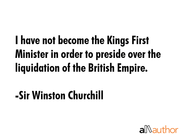 I have not become the Kings First Minister in order to preside over the liquidation of the British Empire. - Sir Winston Churchill Quote