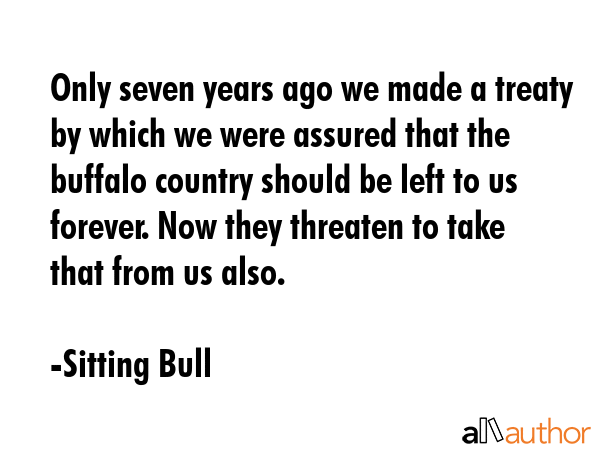 Only seven years ago we made a treaty by which we were assured that the buffalo country should be left to us forever. Now they threaten to take that from us also. - Sitting Bull Quote
