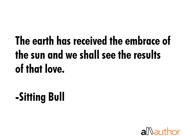 The earth has received the embrace of the sun and we shall see the results of that love. - Sitting Bull Quote